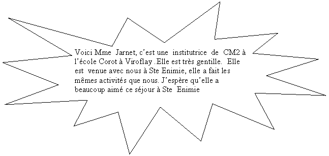 Explosion 1: Voici Mme  Jarnet, cest une  institutrice  de  CM2   lcole Corot  Viroflay .Elle est trs gentille.  Elle est  venue avec nous  Ste Enimie, elle a fait les mmes activits que nous. Jespre quelle a beaucoup aim ce sjour  Ste  Enimie
          
