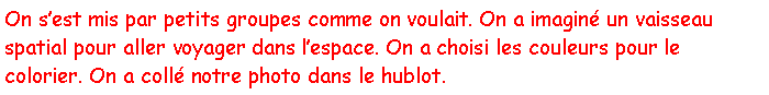 Zone de Texte: On sest mis par petits groupes comme on voulait. On a imagin un vaisseau spatial pour aller voyager dans lespace. On a choisi les couleurs pour le colorier. On a coll notre photo dans le hublot.